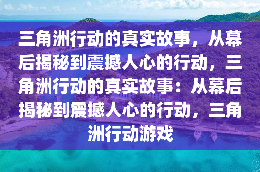 三角洲行动的真实故事，从幕后揭秘到震撼人心的行动，三角洲行动的真实故事：从幕后揭秘到震撼人心的行动，三角洲行动游戏