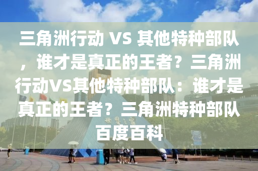 三角洲行动 VS 其他特种部队，谁才是真正的王者？三角洲行动VS其他特种部队：谁才是真正的王者？三角洲特种部队百度百科