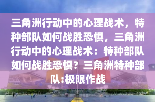 三角洲行动中的心理战术，特种部队如何战胜恐惧，三角洲行动中的心理战术：特种部队如何战胜恐惧？三角洲特种部队:极限作战