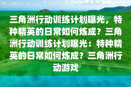 三角洲行动训练计划曝光，特种精英的日常如何炼成？三角洲行动训练计划曝光：特种精英的日常如何炼成？三角洲行动游戏