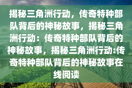 揭秘三角洲行动，传奇特种部队背后的神秘故事，揭秘三角洲行动：传奇特种部队背后的神秘故事，揭秘三角洲行动:传奇特种部队背后的神秘故事在线阅读