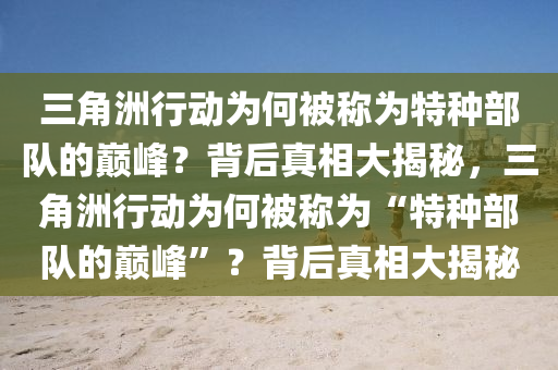 三角洲行动为何被称为特种部队的巅峰？背后真相大揭秘，三角洲行动为何被称为“特种部队的巅峰”？背后真相大揭秘