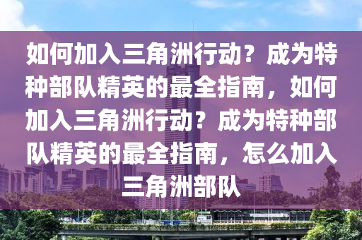如何加入三角洲行动？成为特种部队精英的最全指南，如何加入三角洲行动？成为特种部队精英的最全指南，怎么加入三角洲部队